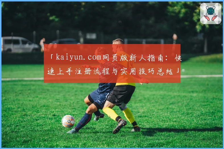 「kaiyun.com网页版新人指南：快速上手注册流程与实用技巧总结」