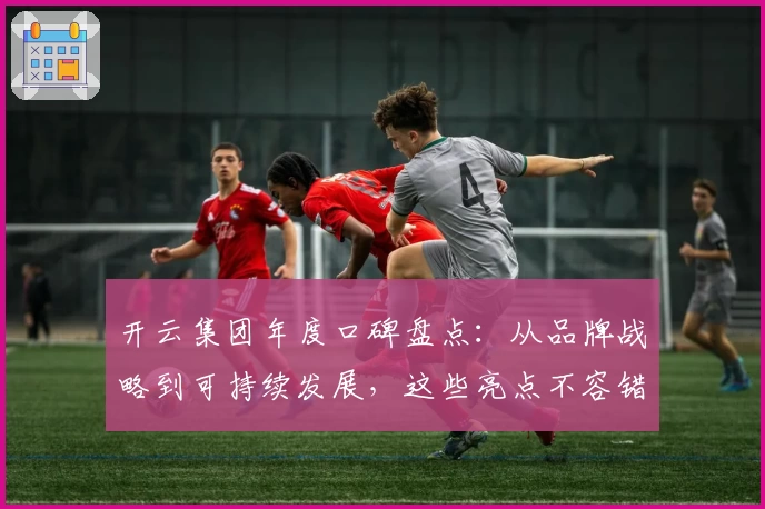 开云集团年度口碑盘点：从品牌战略到可持续发展，这些亮点不容错过