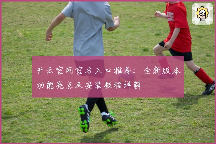 开云官网官方入口推荐：全新版本功能亮点及安装教程详解