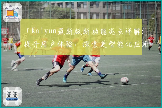 「Kaiyun最新版新功能亮点详解：提升用户体验，探索更智能化应用场景」
