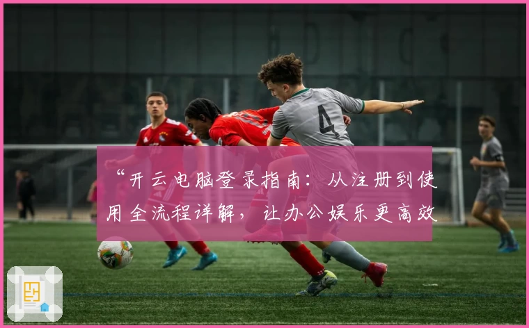 “开云电脑登录指南：从注册到使用全流程详解，让办公娱乐更高效”