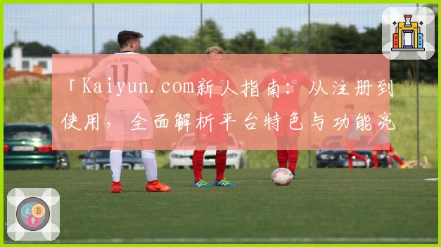 「Kaiyun.com新人指南：从注册到使用，全面解析平台特色与功能亮点」