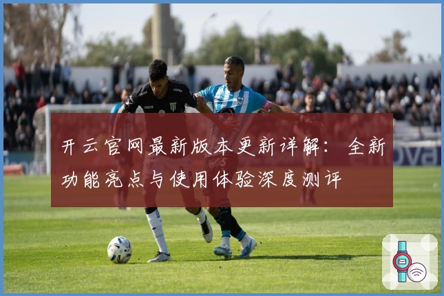 开云官网最新版本更新详解：全新功能亮点与使用体验深度测评
