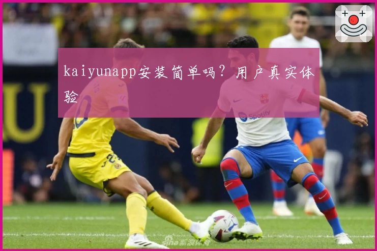 kaiyunapp安装简单吗？用户真实体验