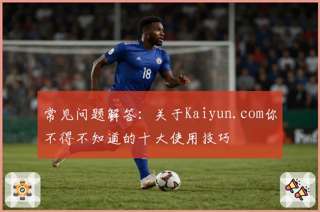 常见问题解答：关于Kaiyun.com你不得不知道的十大使用技巧