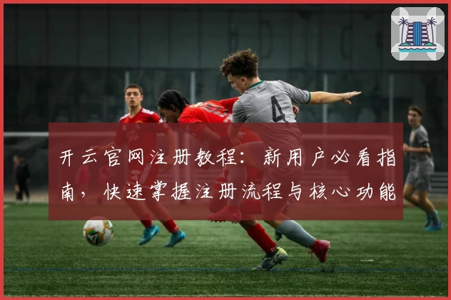 开云官网注册教程：新用户必看指南，快速掌握注册流程与核心功能亮点