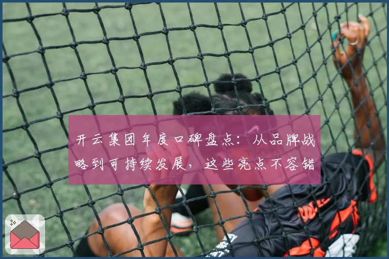 开云集团年度口碑盘点：从品牌战略到可持续发展，这些亮点不容错过
