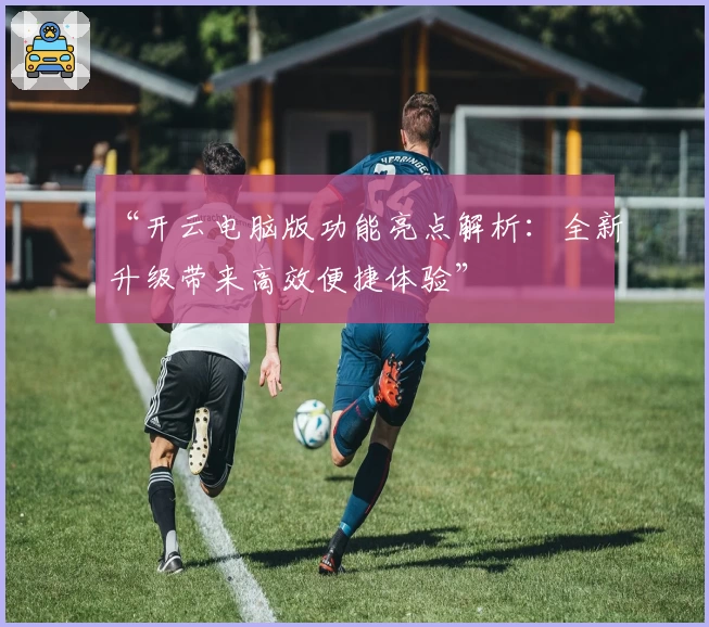 “开云电脑版功能亮点解析：全新升级带来高效便捷体验”
