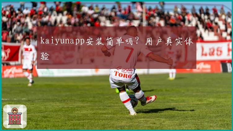 kaiyunapp安装简单吗？用户真实体验