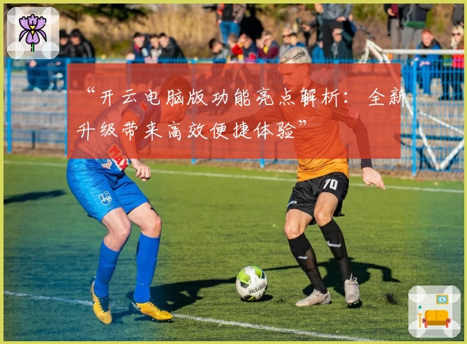 “开云电脑版功能亮点解析：全新升级带来高效便捷体验”