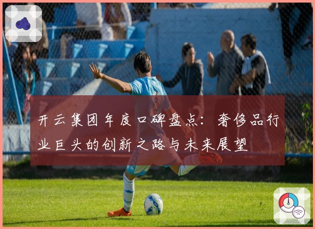 开云集团年度口碑盘点：奢侈品行业巨头的创新之路与未来展望