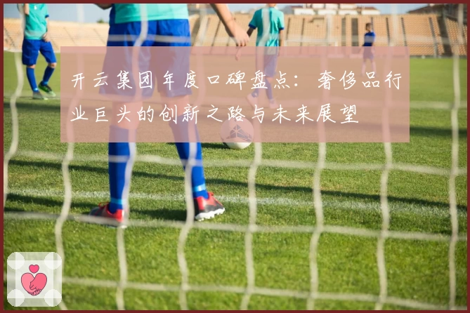 开云集团年度口碑盘点：奢侈品行业巨头的创新之路与未来展望