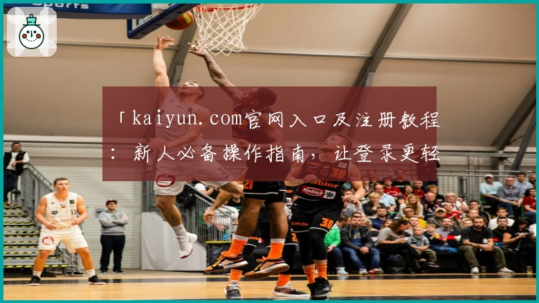 「kaiyun.com官网入口及注册教程：新人必备操作指南，让登录更轻松！」